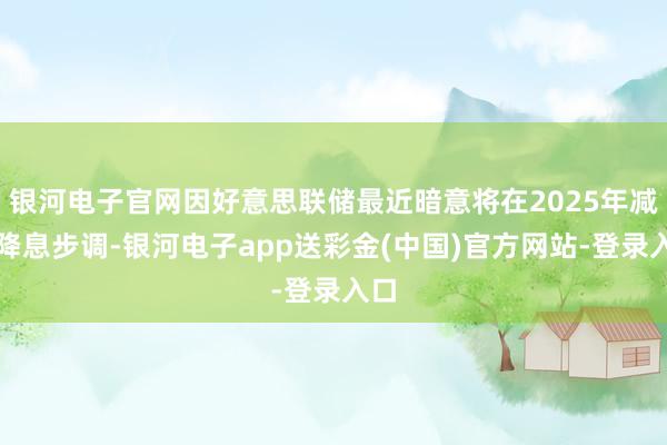 银河电子官网因好意思联储最近暗意将在2025年减速降息步调-银河电子app送彩金(中国)官方网站-登录入口