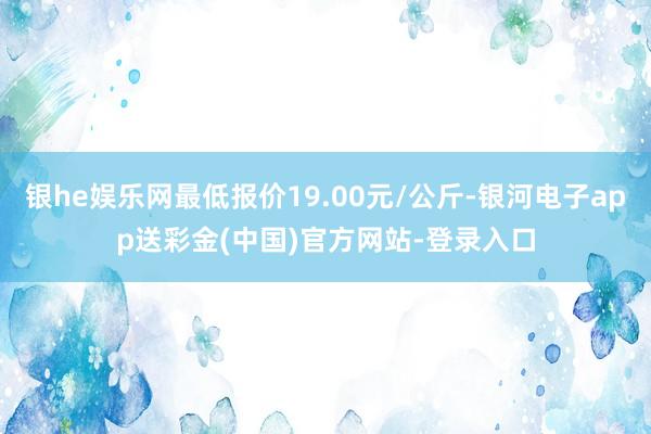 银he娱乐网最低报价19.00元/公斤-银河电子app送彩金(中国)官方网站-登录入口