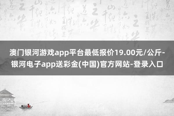 澳门银河游戏app平台最低报价19.00元/公斤-银河电子app送彩金(中国)官方网站-登录入口
