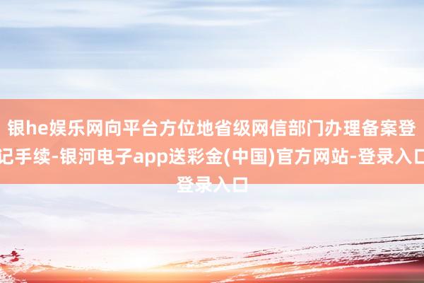 银he娱乐网向平台方位地省级网信部门办理备案登记手续-银河电子app送彩金(中国)官方网站-登录入口