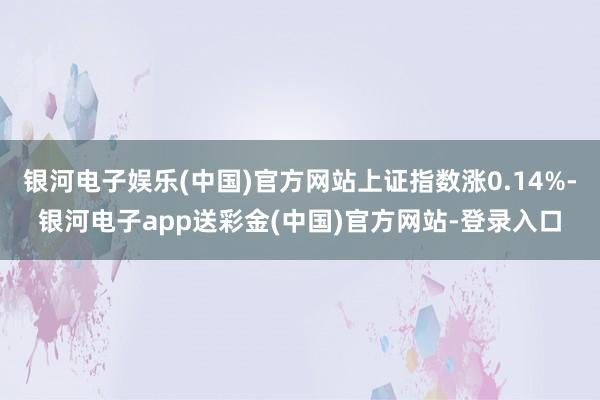 银河电子娱乐(中国)官方网站上证指数涨0.14%-银河电子app送彩金(中国)官方网站-登录入口