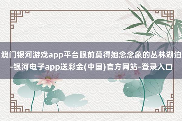 澳门银河游戏app平台眼前莫得她念念象的丛林湖泊-银河电子app送彩金(中国)官方网站-登录入口