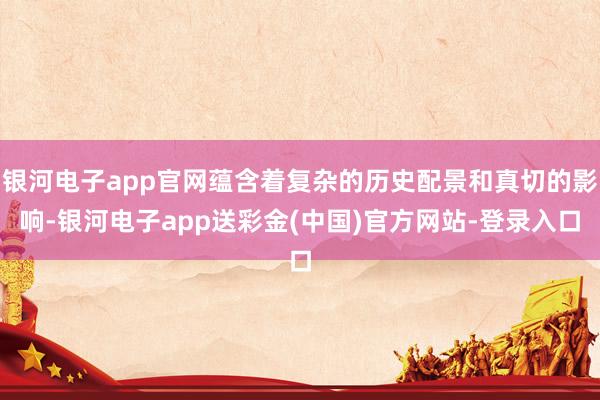 银河电子app官网蕴含着复杂的历史配景和真切的影响-银河电子app送彩金(中国)官方网站-登录入口