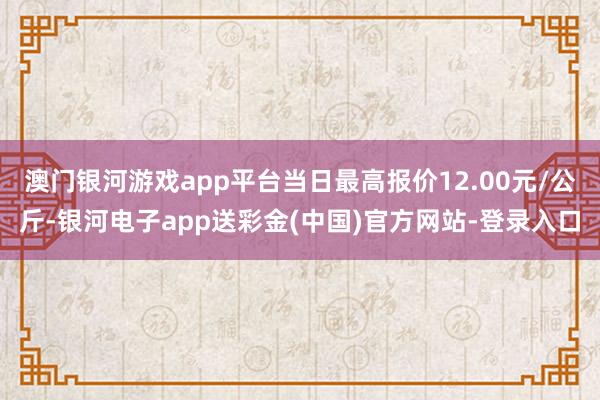 澳门银河游戏app平台当日最高报价12.00元/公斤-银河电子app送彩金(中国)官方网站-登录入口