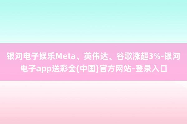 银河电子娱乐Meta、英伟达、谷歌涨超3%-银河电子app送彩金(中国)官方网站-登录入口