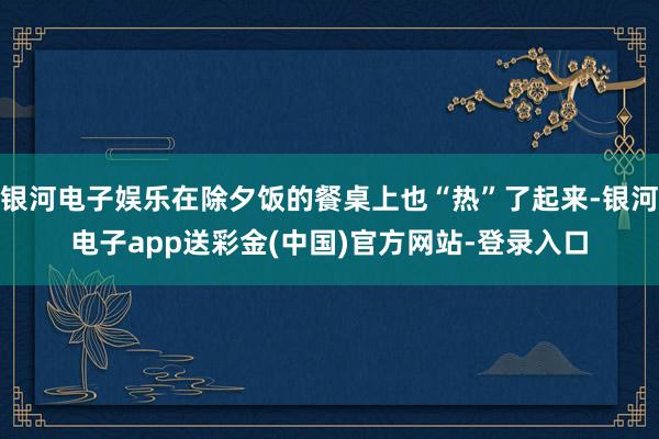 银河电子娱乐在除夕饭的餐桌上也“热”了起来-银河电子app送彩金(中国)官方网站-登录入口