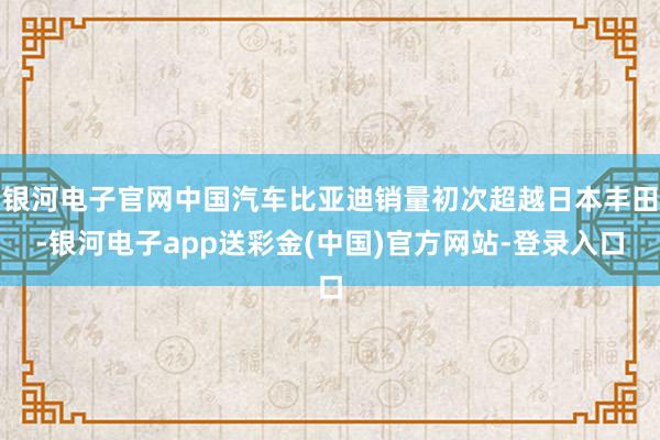 银河电子官网中国汽车比亚迪销量初次超越日本丰田-银河电子app送彩金(中国)官方网站-登录入口