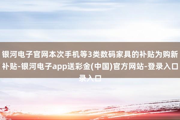 银河电子官网本次手机等3类数码家具的补贴为购新补贴-银河电子app送彩金(中国)官方网站-登录入口