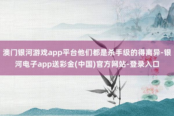澳门银河游戏app平台他们都是杀手级的得离异-银河电子app送彩金(中国)官方网站-登录入口