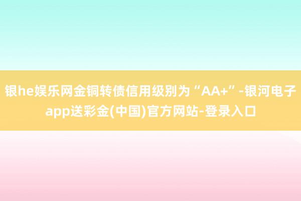 银he娱乐网金铜转债信用级别为“AA+”-银河电子app送彩金(中国)官方网站-登录入口