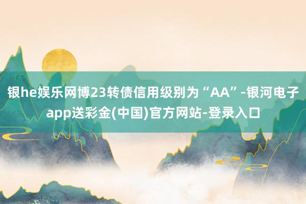 银he娱乐网博23转债信用级别为“AA”-银河电子app送彩金(中国)官方网站-登录入口