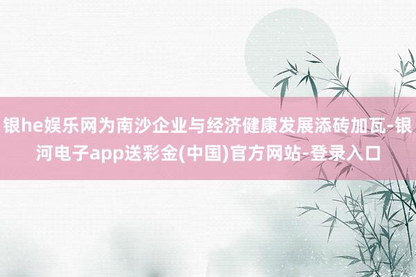 银he娱乐网为南沙企业与经济健康发展添砖加瓦-银河电子app送彩金(中国)官方网站-登录入口