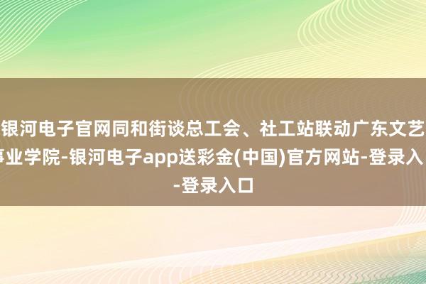 银河电子官网同和街谈总工会、社工站联动广东文艺事业学院-银河电子app送彩金(中国)官方网站-登录入口