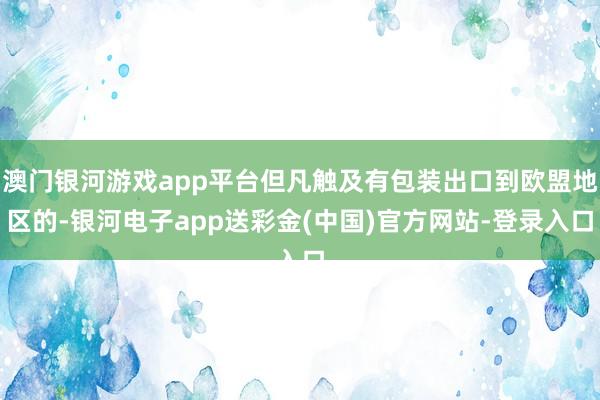 澳门银河游戏app平台但凡触及有包装出口到欧盟地区的-银河电子app送彩金(中国)官方网站-登录入口