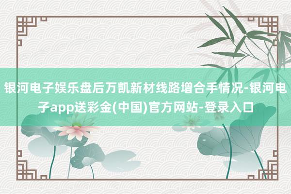 银河电子娱乐盘后万凯新材线路增合手情况-银河电子app送彩金(中国)官方网站-登录入口