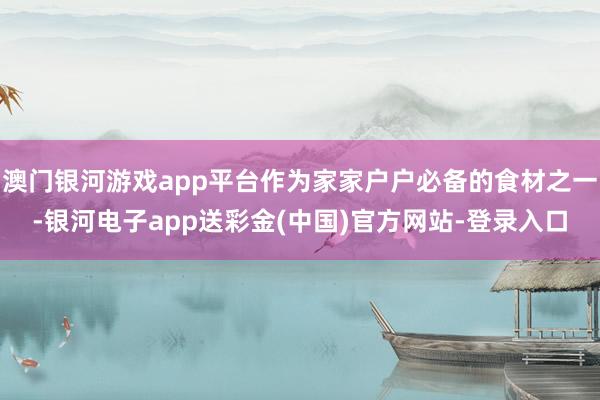 澳门银河游戏app平台作为家家户户必备的食材之一-银河电子app送彩金(中国)官方网站-登录入口