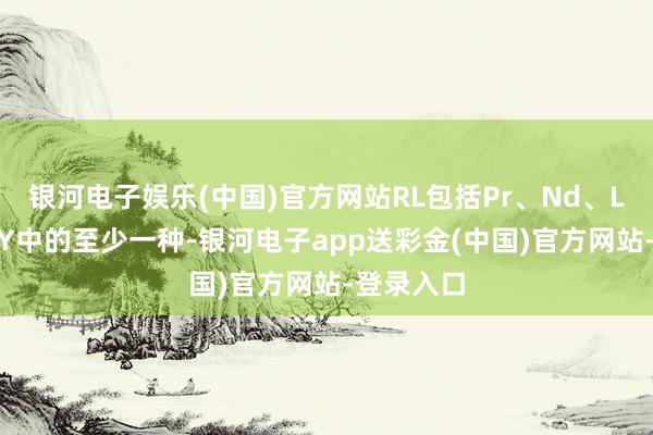 银河电子娱乐(中国)官方网站RL包括Pr、Nd、La、Ce和Y中的至少一种-银河电子app送彩金(中国)官方网站-登录入口
