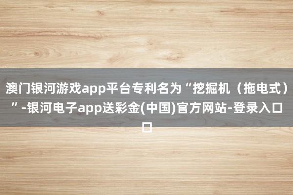 澳门银河游戏app平台专利名为“挖掘机（拖电式）”-银河电子app送彩金(中国)官方网站-登录入口