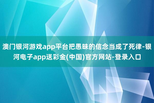 澳门银河游戏app平台把愚昧的信念当成了死律-银河电子app送彩金(中国)官方网站-登录入口