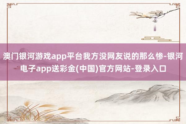 澳门银河游戏app平台我方没网友说的那么惨-银河电子app送彩金(中国)官方网站-登录入口