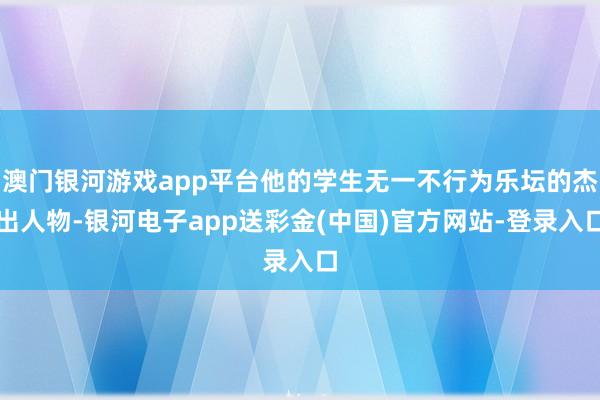 澳门银河游戏app平台他的学生无一不行为乐坛的杰出人物-银河电子app送彩金(中国)官方网站-登录入口