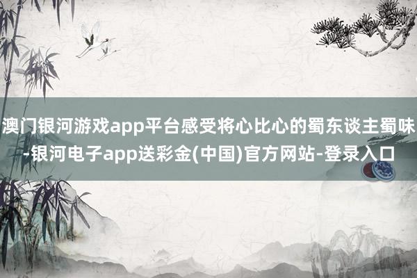 澳门银河游戏app平台感受将心比心的蜀东谈主蜀味-银河电子app送彩金(中国)官方网站-登录入口