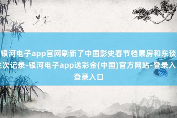 银河电子app官网刷新了中国影史春节档票房和东谈主次记录-银河电子app送彩金(中国)官方网站-登录入口