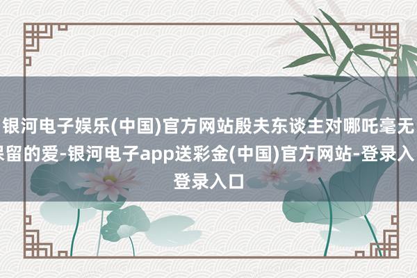 银河电子娱乐(中国)官方网站殷夫东谈主对哪吒毫无保留的爱-银河电子app送彩金(中国)官方网站-登录入口