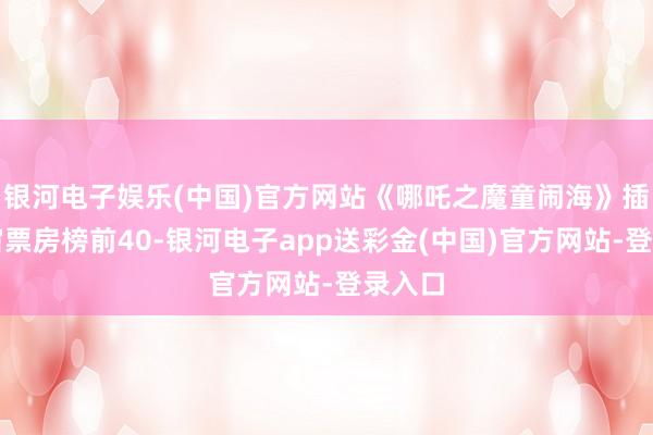 银河电子娱乐(中国)官方网站《哪吒之魔童闹海》插足宇宙票房榜前40-银河电子app送彩金(中国)官方网站-登录入口