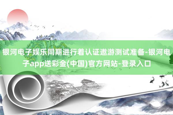 银河电子娱乐同期进行着认证遨游测试准备-银河电子app送彩金(中国)官方网站-登录入口