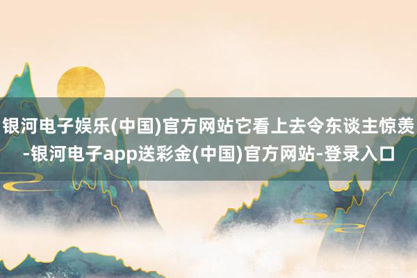 银河电子娱乐(中国)官方网站它看上去令东谈主惊羡-银河电子app送彩金(中国)官方网站-登录入口