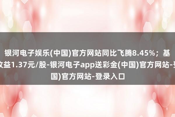 银河电子娱乐(中国)官方网站同比飞腾8.45%；基本每股收益1.37元/股-银河电子app送彩金(中国)官方网站-登录入口