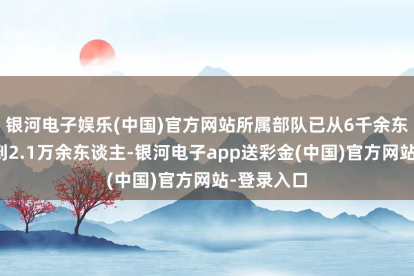 银河电子娱乐(中国)官方网站所属部队已从6千余东谈主发展到2.1万余东谈主-银河电子app送彩金(中国)官方网站-登录入口