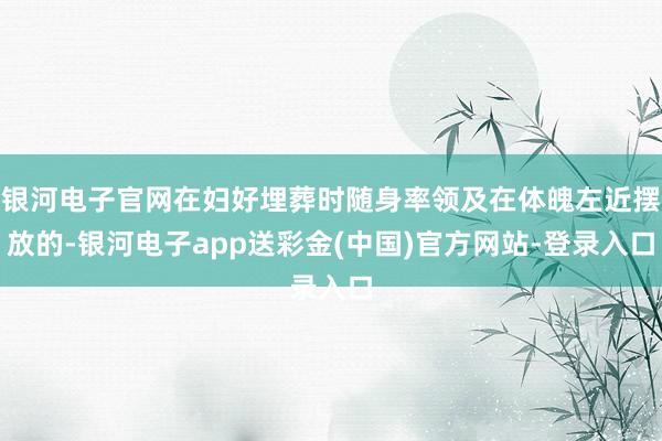银河电子官网在妇好埋葬时随身率领及在体魄左近摆放的-银河电子app送彩金(中国)官方网站-登录入口