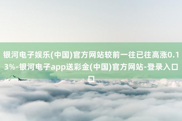 银河电子娱乐(中国)官方网站较前一往已往高涨0.13%-银河电子app送彩金(中国)官方网站-登录入口