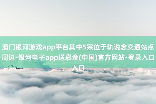 澳门银河游戏app平台其中5宗位于轨说念交通站点周边-银河电子app送彩金(中国)官方网站-登录入口