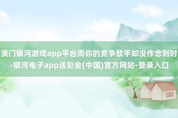 澳门银河游戏app平台而你的竞争敌手却没作念到时-银河电子app送彩金(中国)官方网站-登录入口