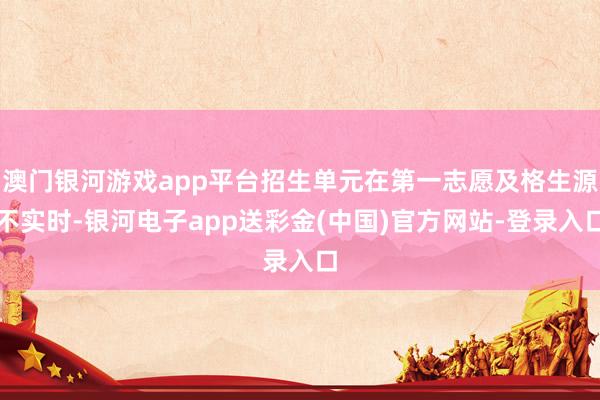 澳门银河游戏app平台招生单元在第一志愿及格生源不实时-银河电子app送彩金(中国)官方网站-登录入口