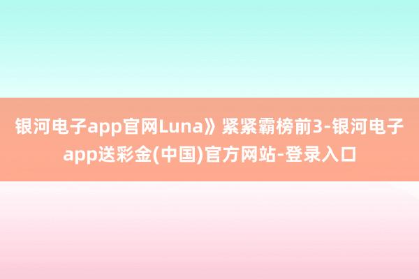 银河电子app官网Luna》紧紧霸榜前3-银河电子app送彩金(中国)官方网站-登录入口