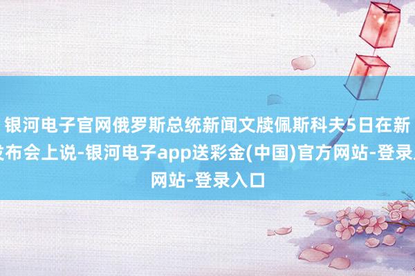 银河电子官网俄罗斯总统新闻文牍佩斯科夫5日在新闻发布会上说-银河电子app送彩金(中国)官方网站-登录入口
