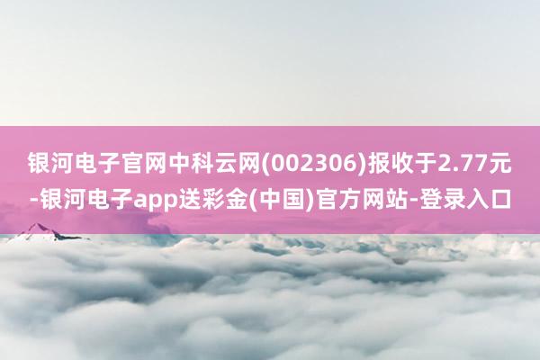 银河电子官网中科云网(002306)报收于2.77元-银河电子app送彩金(中国)官方网站-登录入口