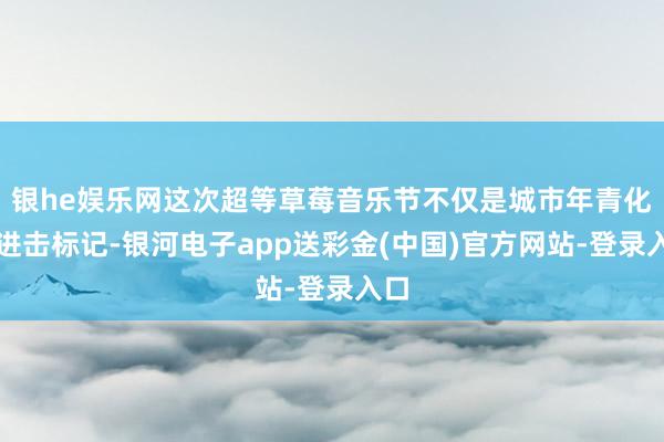 银he娱乐网这次超等草莓音乐节不仅是城市年青化的进击标记-银河电子app送彩金(中国)官方网站-登录入口