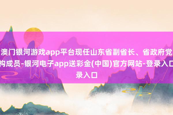 澳门银河游戏app平台现任山东省副省长、省政府党构成员-银河电子app送彩金(中国)官方网站-登录入口