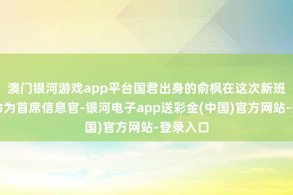 澳门银河游戏app平台国君出身的俞枫在这次新班子被任命为首席信息官-银河电子app送彩金(中国)官方网站-登录入口