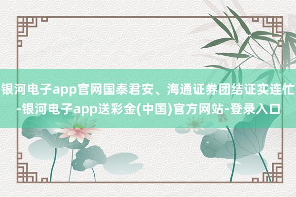银河电子app官网国泰君安、海通证券团结证实连忙-银河电子app送彩金(中国)官方网站-登录入口