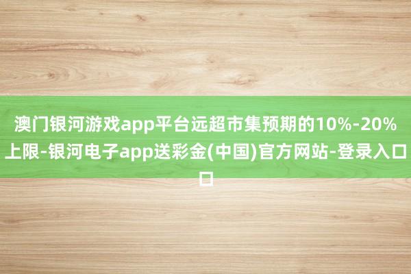 澳门银河游戏app平台远超市集预期的10%-20%上限-银河电子app送彩金(中国)官方网站-登录入口