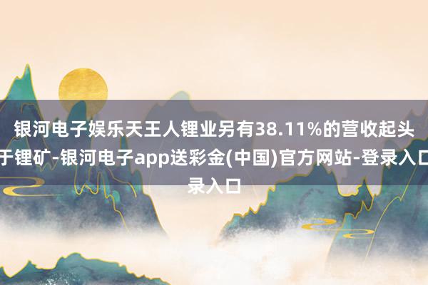 银河电子娱乐天王人锂业另有38.11%的营收起头于锂矿-银河电子app送彩金(中国)官方网站-登录入口