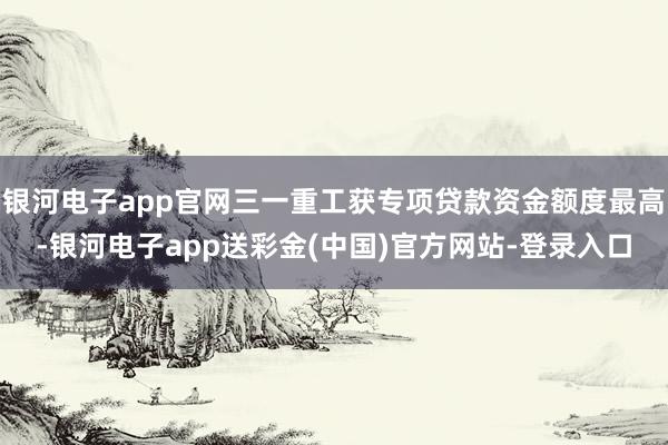 银河电子app官网三一重工获专项贷款资金额度最高-银河电子app送彩金(中国)官方网站-登录入口