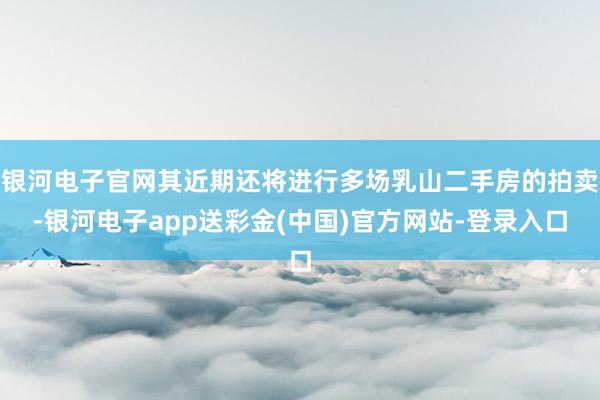 银河电子官网其近期还将进行多场乳山二手房的拍卖-银河电子app送彩金(中国)官方网站-登录入口