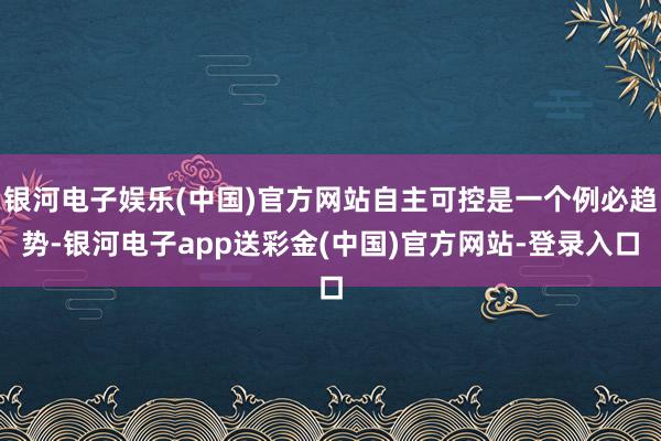 银河电子娱乐(中国)官方网站自主可控是一个例必趋势-银河电子app送彩金(中国)官方网站-登录入口